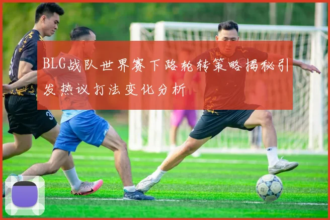 BLG战队世界赛下路轮转策略揭秘引发热议打法变化分析