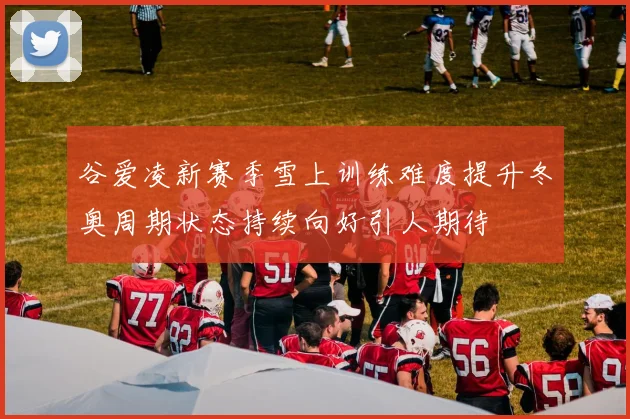 谷爱凌新赛季雪上训练难度提升冬奥周期状态持续向好引人期待