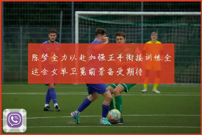 陈梦全力以赴加强正手衔接训练全运会女单卫冕前景备受期待