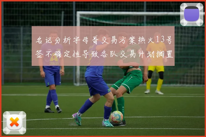 名记分析字母哥交易方案热火13号签不确定性导致各队交易计划搁置