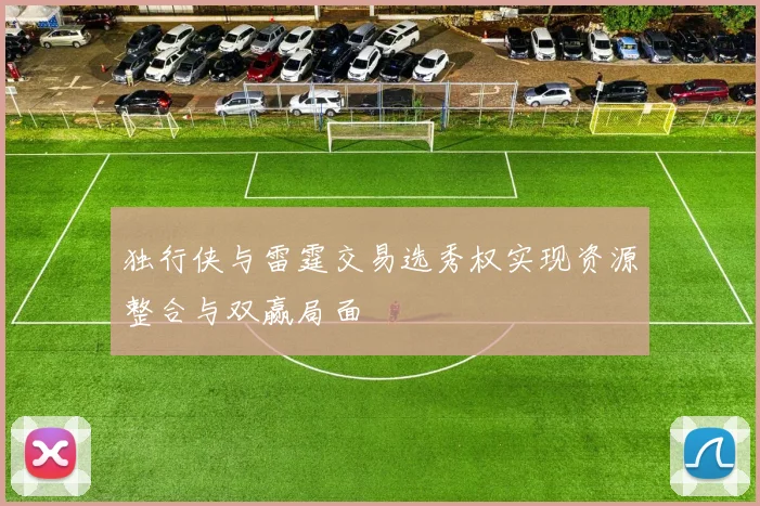 独行侠与雷霆交易选秀权实现资源整合与双赢局面