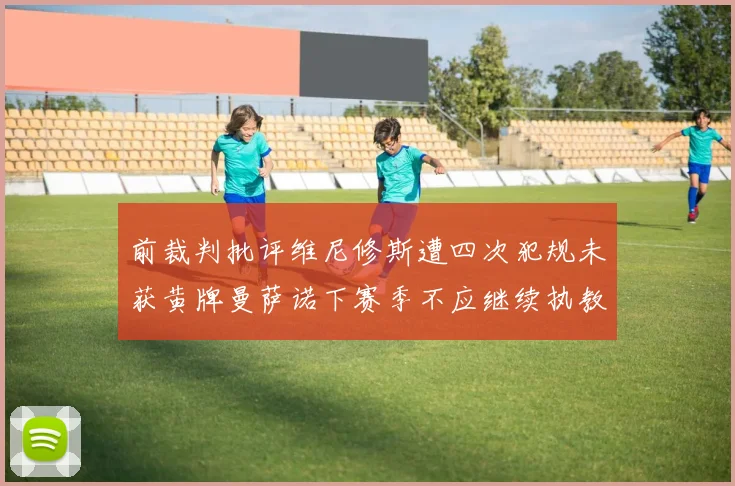 前裁判批评维尼修斯遭四次犯规未获黄牌曼萨诺下赛季不应继续执教西甲