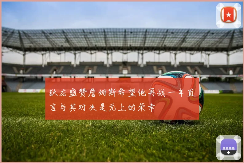 狄龙盛赞詹姆斯希望他再战一年直言与其对决是无上的荣幸