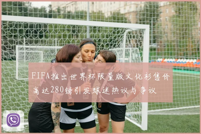 FIFA推出世界杯限量版文化衫售价高达280镑引发球迷热议与争议