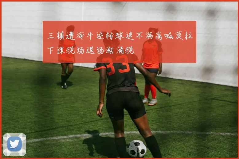 三镇遭海牛逆转球迷不满高喊莫拉下课现场退场潮涌现