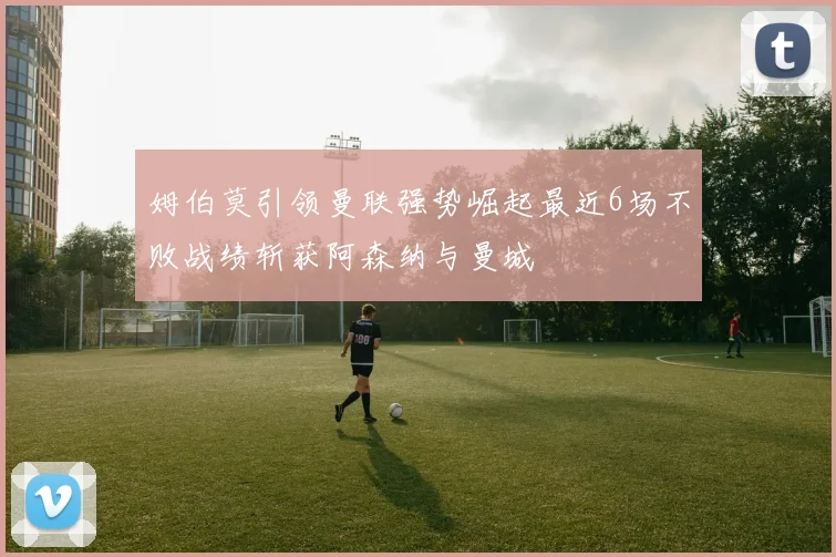 姆伯莫引领曼联强势崛起最近6场不败战绩斩获阿森纳与曼城