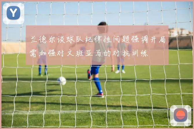 兰德尔谈球队纪律性问题强调开局需加强对文班亚马的对抗训练