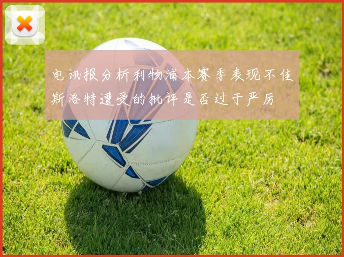 电讯报分析利物浦本赛季表现不佳斯洛特遭受的批评是否过于严厉
