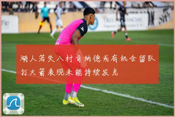 湖人若失八村肯纳德或有机会留队打火箭表现未能持续发光